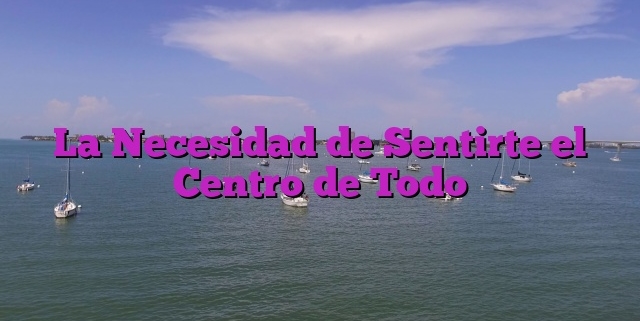 La Necesidad de Sentirte el Centro de Todo