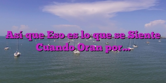 Así que Eso es lo que se Siente Cuando Oran por…