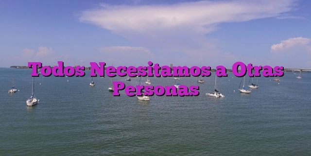 Todos Necesitamos a Otras Personas