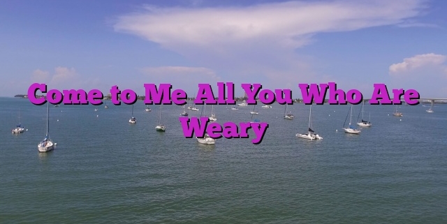 Come to Me All You Who Are Weary