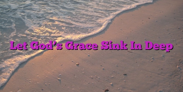 Let God’s Grace Sink In Deep