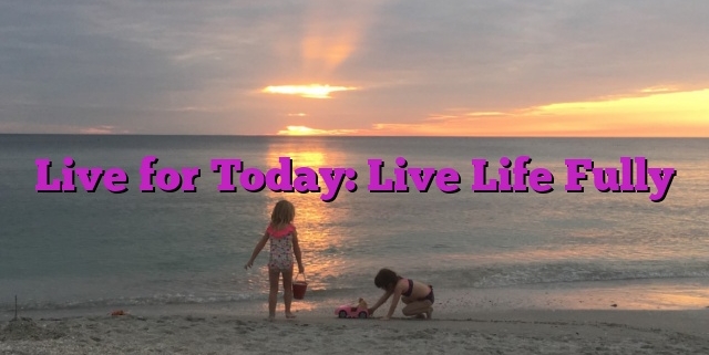 Live for Today: Live Life Fully