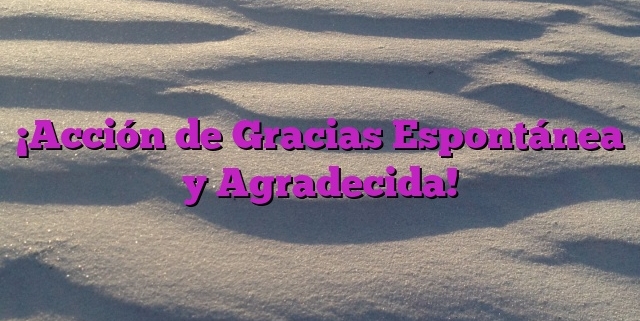 ¡Acción de Gracias Espontánea y Agradecida!