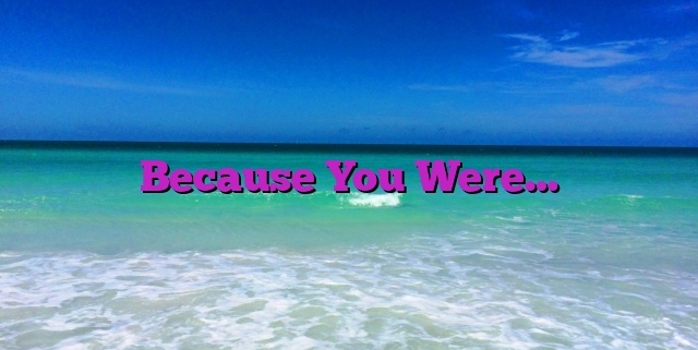 Because You Were…