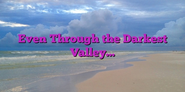 Even Through the Darkest Valley…