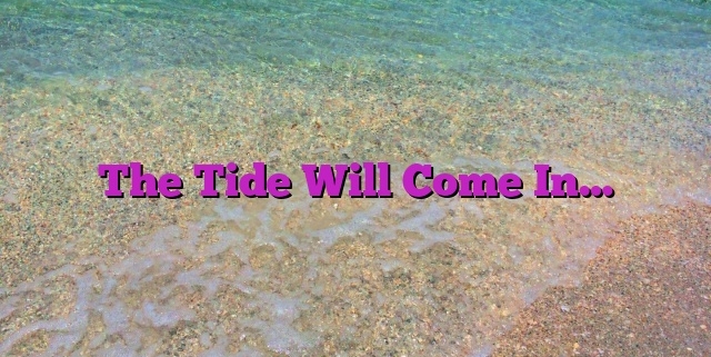 The Tide Will Come In…