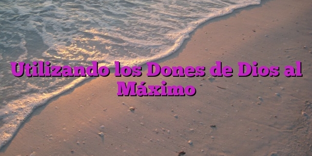 Utilizando los Dones de Dios al Máximo