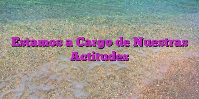 Estamos a Cargo de Nuestras Actitudes