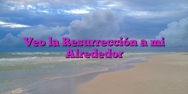 Veo la Resurrección a mi Alrededor