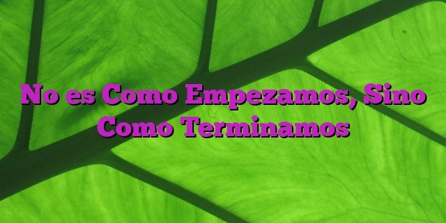 No es Como Empezamos, Sino Como Terminamos