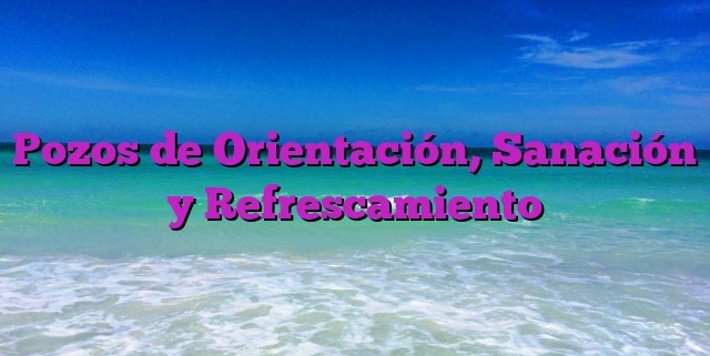 Pozos de Orientación, Sanación y Refrescamiento