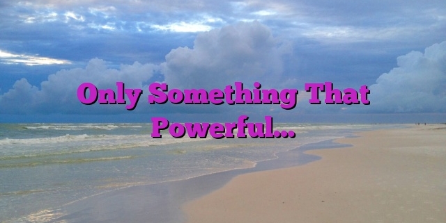 Only Something That Powerful…