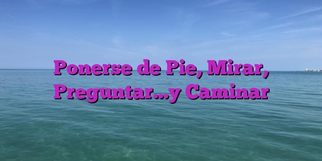 Ponerse de Pie, Mirar, Preguntar…y Caminar