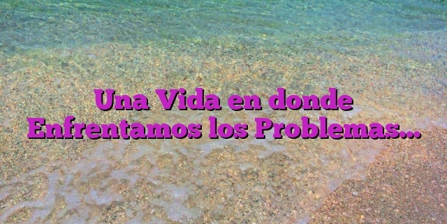 Una Vida en donde Enfrentamos los Problemas…