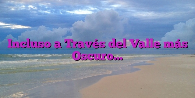 Incluso a Través del Valle más Oscuro…