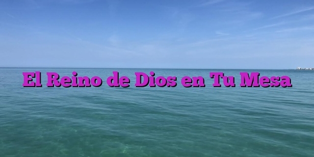 El Reino de Dios en Tu Mesa