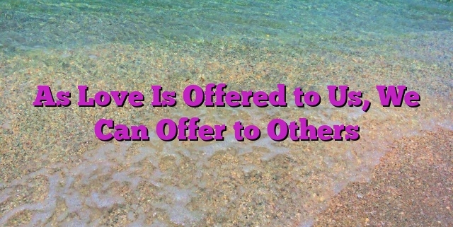 As Love Is Offered to Us, We Can Offer to Others