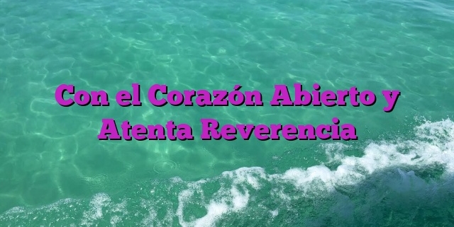 Con el Corazón Abierto y Atenta Reverencia