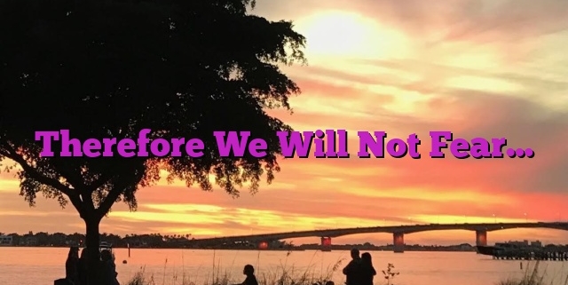 Therefore We Will Not Fear…