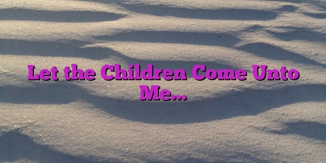 Let the Children Come Unto Me…