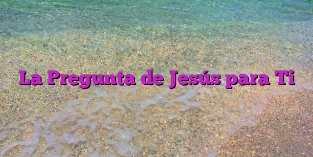 La Pregunta de Jesús para Ti