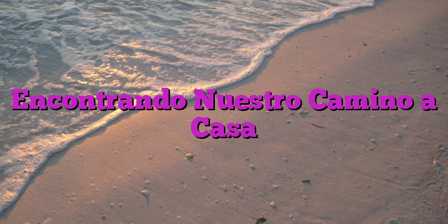 Encontrando Nuestro Camino a Casa Encontrando Nuestro Camino a Casa
